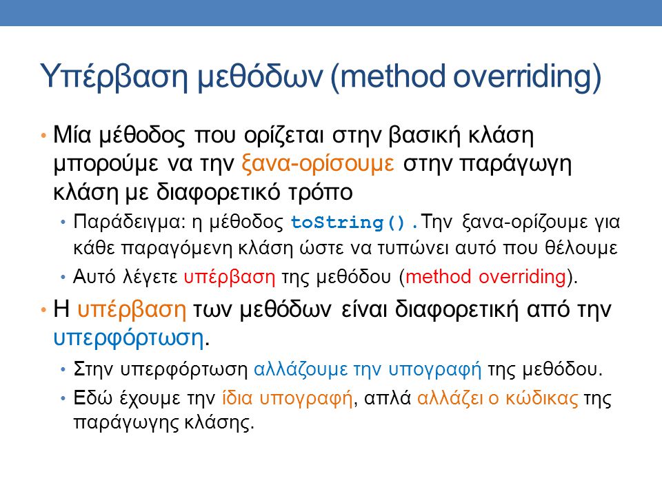 Υπέρβαση μεθόδων (method overriding) Μία μέθοδος που ορίζεται στην βασική κλάση μπορούμε να την ξανα-ορίσουμε στην παράγωγη κλάση με διαφορετικό τρόπο Παράδειγμα: η μέθοδος toString().