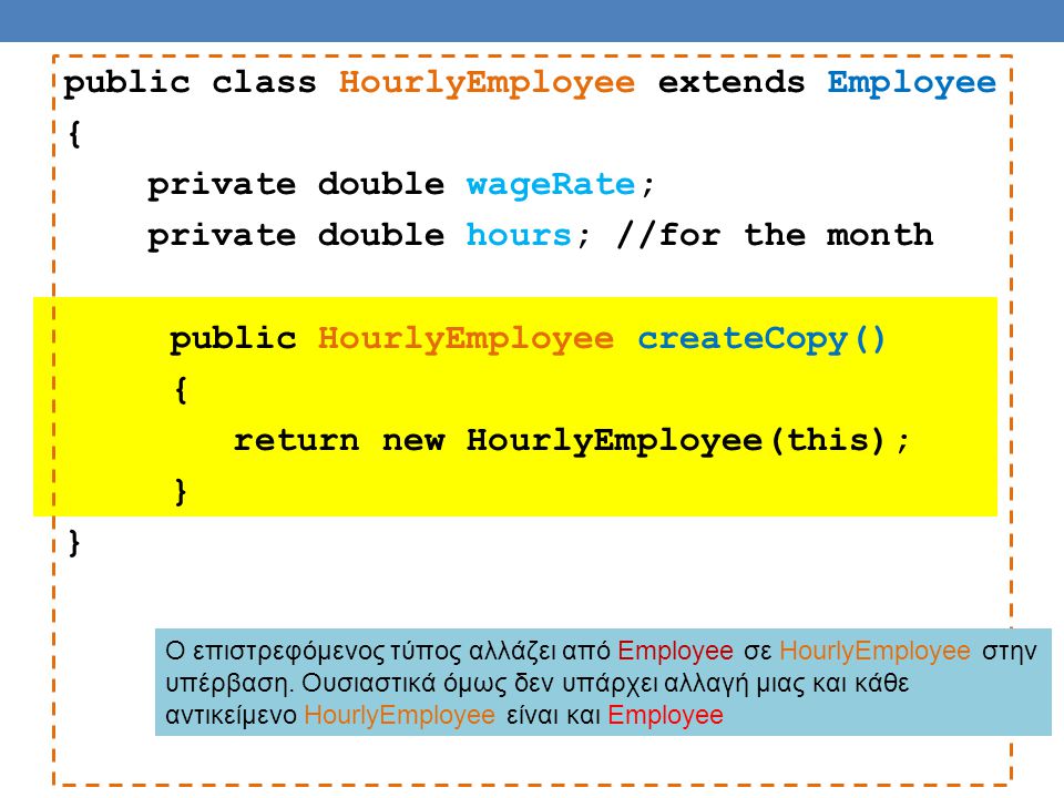 public class HourlyEmployee extends Employee { private double wageRate; private double hours; //for the month public HourlyEmployee createCopy() { return new HourlyEmployee(this); } Ο επιστρεφόμενος τύπος αλλάζει από Employee σε HourlyEmployee στην υπέρβαση.