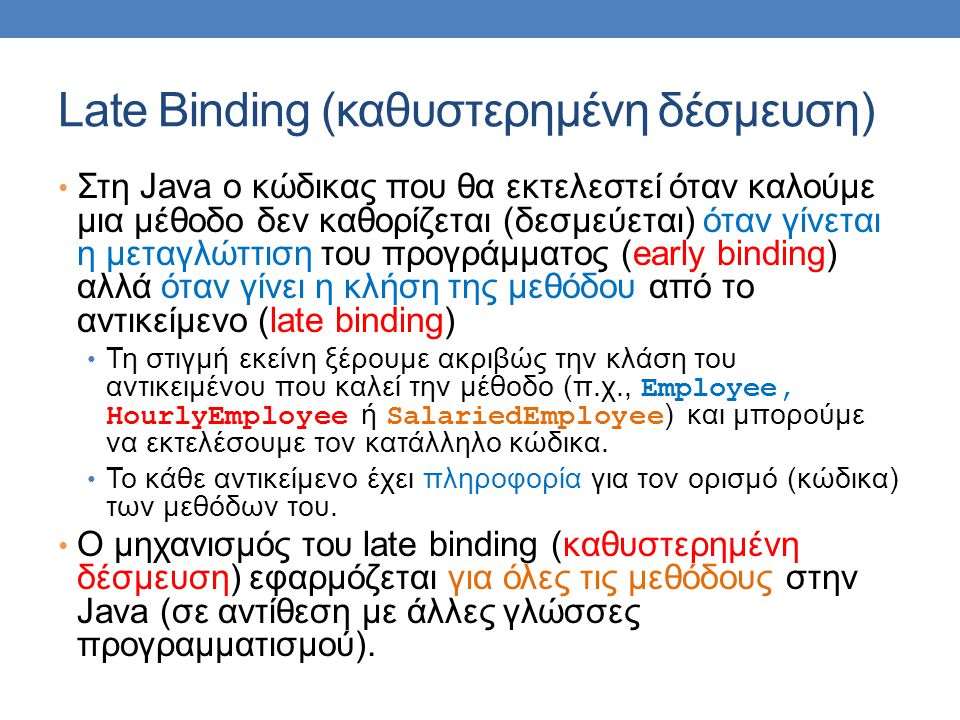 Late Binding (καθυστερημένη δέσμευση) Στη Java ο κώδικας που θα εκτελεστεί όταν καλούμε μια μέθοδο δεν καθορίζεται (δεσμεύεται) όταν γίνεται η μεταγλώττιση του προγράμματος (early binding) αλλά όταν γίνει η κλήση της μεθόδου από το αντικείμενο (late binding) Τη στιγμή εκείνη ξέρουμε ακριβώς την κλάση του αντικειμένου που καλεί την μέθοδο (π.χ., Employee, HourlyEmployee ή SalariedEmployee ) και μπορούμε να εκτελέσουμε τον κατάλληλο κώδικα.