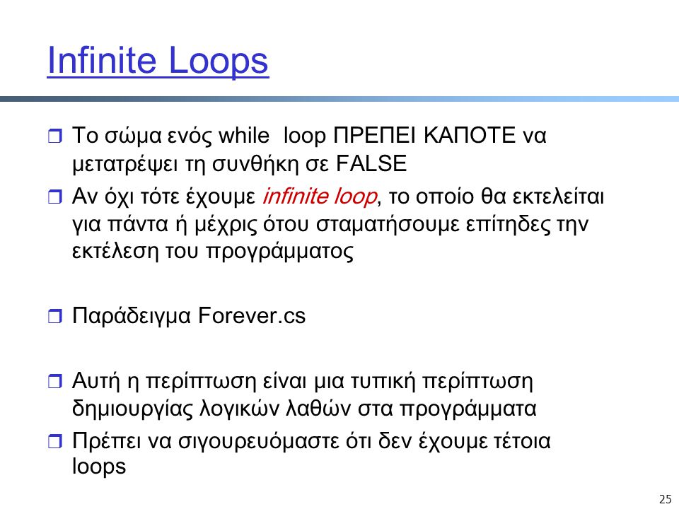 25 Infinite Loops  Το σώμα ενός while loop ΠΡΕΠΕΙ ΚΑΠΟΤΕ να μετατρέψει τη συνθήκη σε FALSE r Αν όχι τότε έχουμε infinite loop, το οποίο θα εκτελείται για πάντα ή μέχρις ότου σταματήσουμε επίτηδες την εκτέλεση του προγράμματος r Παράδειγμα Forever.cs r Αυτή η περίπτωση είναι μια τυπική περίπτωση δημιουργίας λογικών λαθών στα προγράμματα r Πρέπει να σιγουρευόμαστε ότι δεν έχουμε τέτοια loops