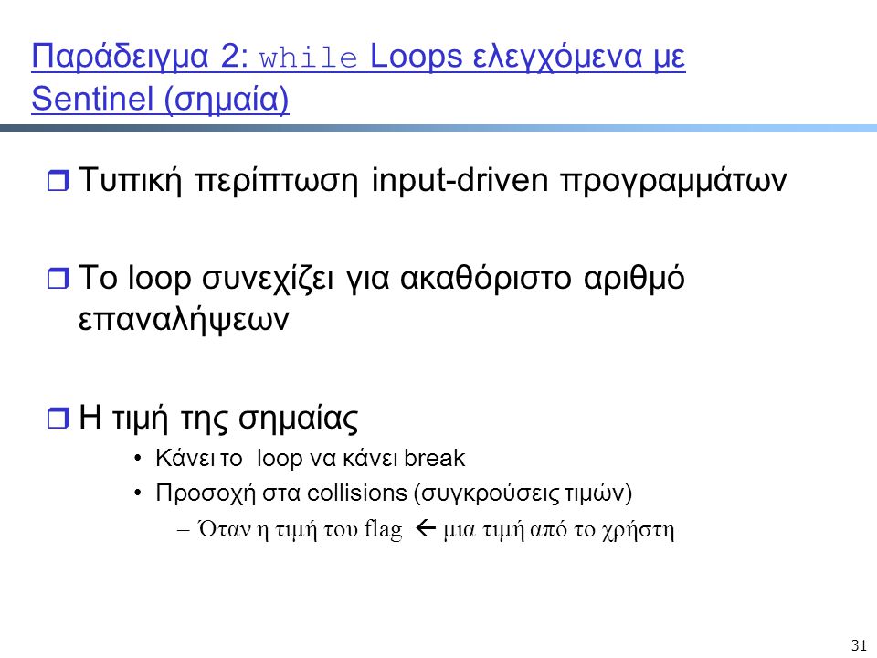 31 Παράδειγμα 2: while Loops ελεγχόμενα με Sentinel (σημαία) r Τυπική περίπτωση input-driven προγραμμάτων r Το loop συνεχίζει για ακαθόριστο αριθμό επαναλήψεων r Η τιμή της σημαίας Κάνει το loop να κάνει break Προσοχή στα collisions (συγκρούσεις τιμών) –Όταν η τιμή του flag  μια τιμή από το χρήστη