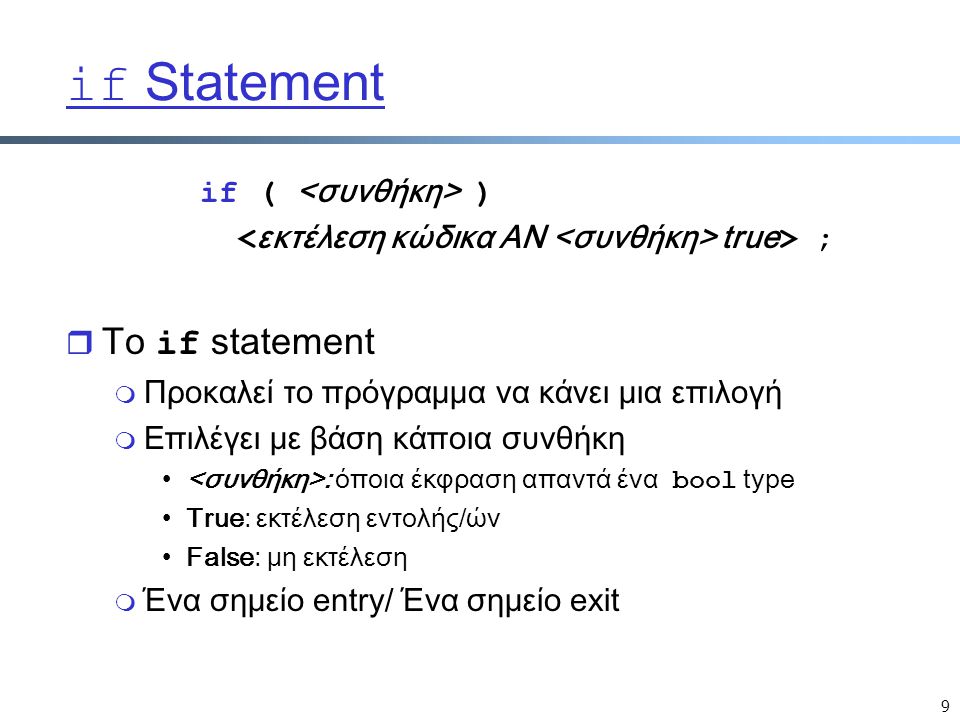 9 if Statement if ( ) true > ;  Το if statement m Προκαλεί το πρόγραμμα να κάνει μια επιλογή m Επιλέγει με βάση κάποια συνθήκη : όποια έκφραση απαντά ένα bool type True: εκτέλεση εντολής/ών False: μη εκτέλεση m Ένα σημείο entry/ Ένα σημείο exit