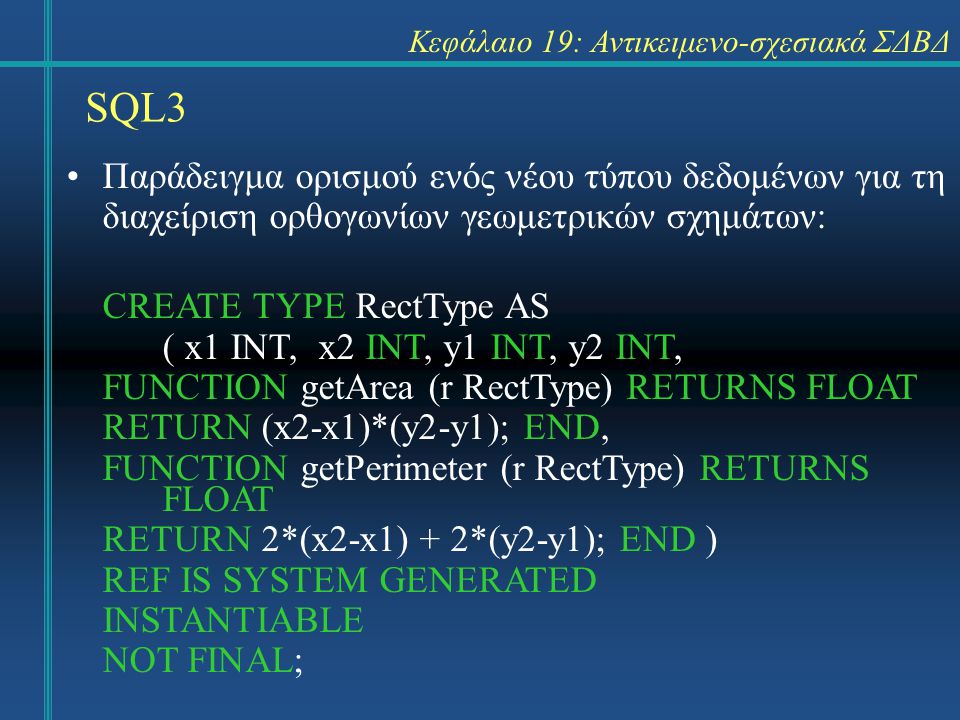 SQL3 Κεφάλαιο 19: Αντικειμενο-σχεσιακά ΣΔΒΔ Παράδειγμα ορισμού ενός νέου τύπου δεδομένων για τη διαχείριση ορθογωνίων γεωμετρικών σχημάτων: CREATE TYPE RectType AS ( x1 INT, x2 INT, y1 INT, y2 INT, FUNCTION getArea (r RectType) RETURNS FLOAT RETURN (x2-x1)*(y2-y1); END, FUNCTION getPerimeter (r RectType) RETURNS FLOAT RETURN 2*(x2-x1) + 2*(y2-y1); END ) REF IS SYSTEM GENERATED INSTANTIABLE NOT FINAL;