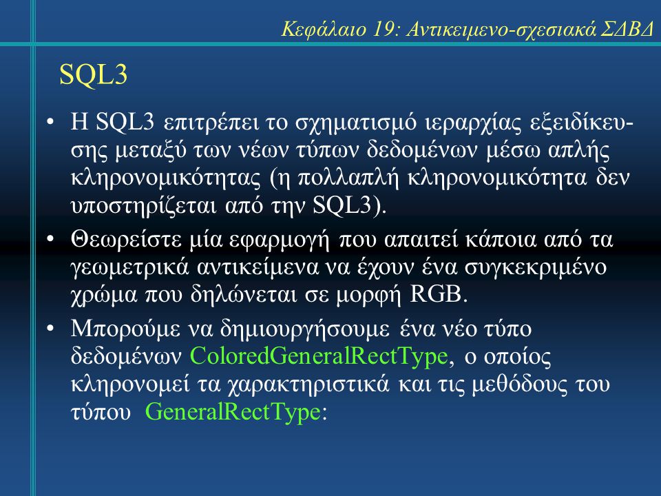 SQL3 Κεφάλαιο 19: Αντικειμενο-σχεσιακά ΣΔΒΔ Η SQL3 επιτρέπει το σχηματισμό ιεραρχίας εξειδίκευ- σης μεταξύ των νέων τύπων δεδομένων μέσω απλής κληρονομικότητας (η πολλαπλή κληρονομικότητα δεν υποστηρίζεται από την SQL3).