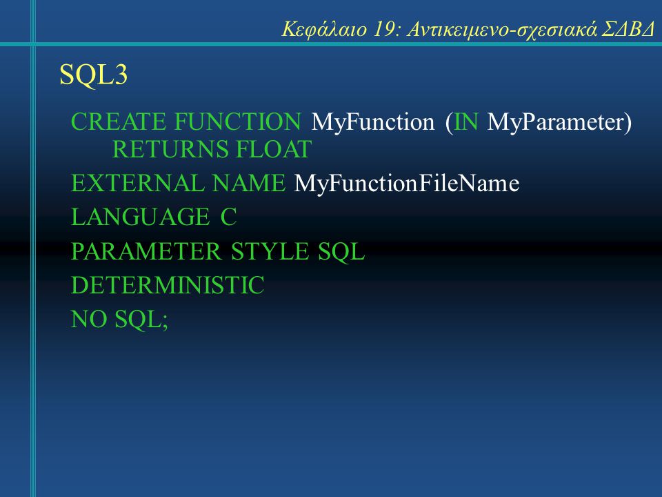 SQL3 Κεφάλαιο 19: Αντικειμενο-σχεσιακά ΣΔΒΔ CREATE FUNCTION MyFunction (IN MyParameter) RETURNS FLOAT EXTERNAL NAME MyFunctionFileName LANGUAGE C PARAMETER STYLE SQL DETERMINISTIC NO SQL;