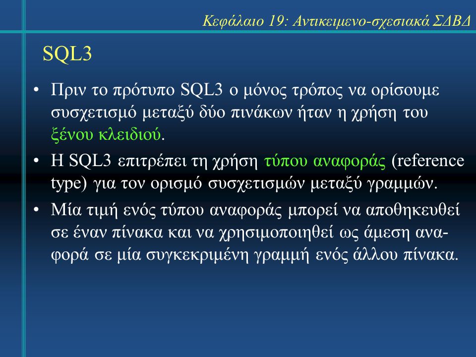SQL3 Κεφάλαιο 19: Αντικειμενο-σχεσιακά ΣΔΒΔ Πριν το πρότυπο SQL3 ο μόνος τρόπος να ορίσουμε συσχετισμό μεταξύ δύο πινάκων ήταν η χρήση του ξένου κλειδιού.