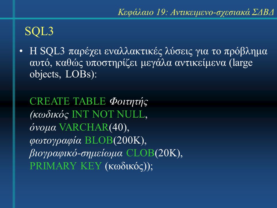 SQL3 Κεφάλαιο 19: Αντικειμενο-σχεσιακά ΣΔΒΔ Η SQL3 παρέχει εναλλακτικές λύσεις για το πρόβλημα αυτό, καθώς υποστηρίζει μεγάλα αντικείμενα (large objects, LOBs): CREATE TABLE Φοιτητής (κωδικός INT NOT NULL, όνομα VARCHAR(40), φωτογραφία BLOB(200K), βιογραφικό-σημείωμα CLOB(20K), PRIMARY KEY (κωδικός));