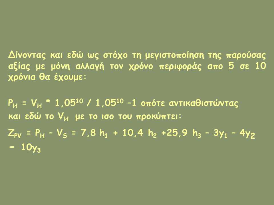 Δίνοντας και εδώ ως στόχο τη μεγιστοποίηση της παρούσας αξίας με μόνη αλλαγή τον χρόνο περιφοράς απο 5 σε 10 χρόνια θα έχουμε: P H = V H * 1,05 10 / 1,05 10 –1 οπότε αντικαθιστώντας και εδώ το V H με το ισο του προκύπτει: Z PV = P H – V S = 7,8 h ,4 h 2 +25,9 h 3 – 3y 1 – 4y y 3