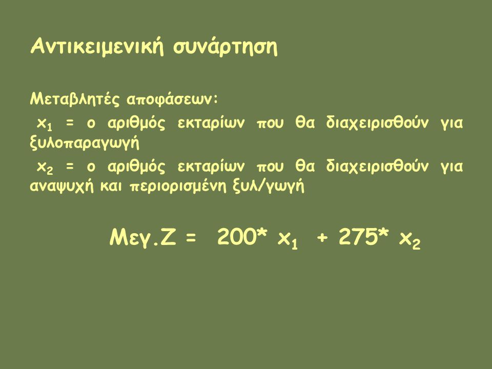 Αντικειμενική συνάρτηση Μεταβλητές αποφάσεων: x 1 = ο αριθμός εκταρίων που θα διαχειρισθούν για ξυλοπαραγωγή x 2 = ο αριθμός εκταρίων που θα διαχειρισθούν για αναψυχή και περιορισμένη ξυλ/γωγή Μεγ.Ζ = 200* x * x 2