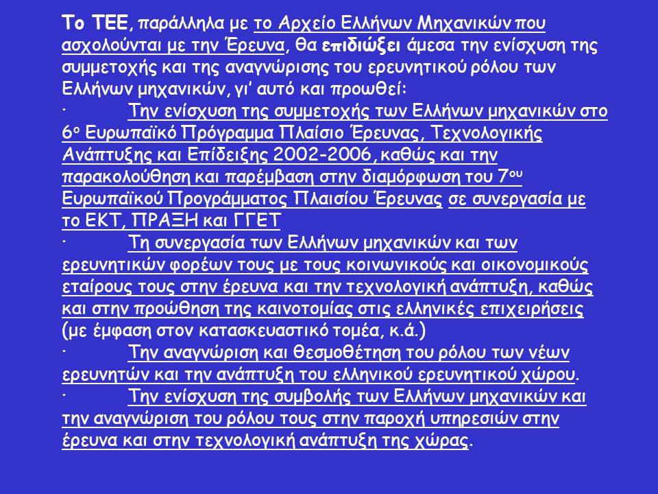 Το ΤΕΕ, παράλληλα με το Αρχείο Ελλήνων Μηχανικών που ασχολούνται με την Έρευνα, θα επιδιώξει άμεσα την ενίσχυση της συμμετοχής και της αναγνώρισης του ερευνητικού ρόλου των Ελλήνων μηχανικών, γι’ αυτό και προωθεί: ·Την ενίσχυση της συμμετοχής των Ελλήνων μηχανικών στο 6 ο Ευρωπαϊκό Πρόγραμμα Πλαίσιο Έρευνας, Τεχνολογικής Ανάπτυξης και Επίδειξης , καθώς και την παρακολούθηση και παρέμβαση στην διαμόρφωση του 7 ου Ευρωπαϊκού Προγράμματος Πλαισίου Έρευνας σε συνεργασία με το ΕΚΤ, ΠΡΑΞΗ και ΓΓΕΤ ·Τη συνεργασία των Ελλήνων μηχανικών και των ερευνητικών φορέων τους με τους κοινωνικούς και οικονομικούς εταίρους τους στην έρευνα και την τεχνολογική ανάπτυξη, καθώς και στην προώθηση της καινοτομίας στις ελληνικές επιχειρήσεις (με έμφαση στον κατασκευαστικό τομέα, κ.ά.) ·Την αναγνώριση και θεσμοθέτηση του ρόλου των νέων ερευνητών και την ανάπτυξη του ελληνικού ερευνητικού χώρου.