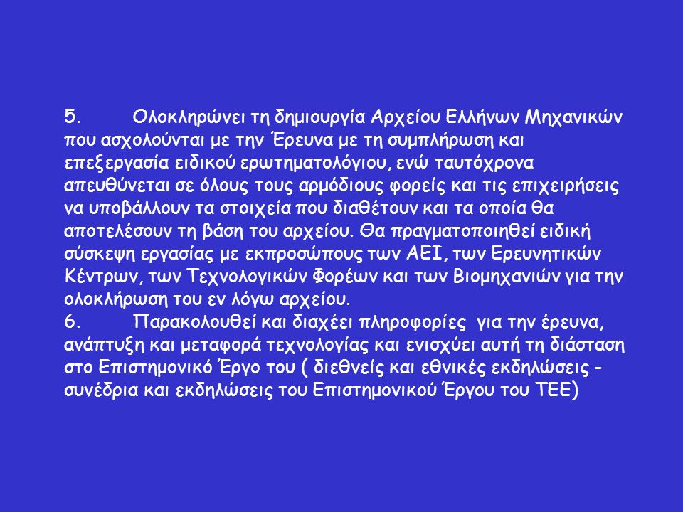 5.Ολοκληρώνει τη δημιουργία Αρχείου Ελλήνων Μηχανικών που ασχολούνται με την Έρευνα με τη συμπλήρωση και επεξεργασία ειδικού ερωτηματολόγιου, ενώ ταυτόχρονα απευθύνεται σε όλους τους αρμόδιους φορείς και τις επιχειρήσεις να υποβάλλουν τα στοιχεία που διαθέτουν και τα οποία θα αποτελέσουν τη βάση του αρχείου.