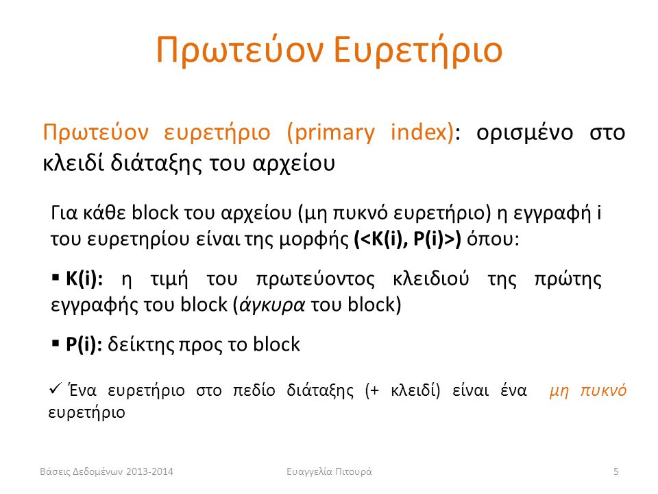 Ευαγγελία Πιτουρά5 Πρωτεύον ευρετήριο (primary index): ορισμένο στο κλειδί διάταξης του αρχείου Για κάθε block του αρχείου (μη πυκνό ευρετήριο) η εγγραφή i του ευρετηρίου είναι της μορφής ( ) όπου:  Κ(i): η τιμή του πρωτεύοντος κλειδιού της πρώτης εγγραφής του block (άγκυρα του block)  P(i): δείκτης προς το block Ένα ευρετήριο στο πεδίο διάταξης (+ κλειδί) είναι ένα μη πυκνό ευρετήριο Πρωτεύον Ευρετήριο Βάσεις Δεδομένων