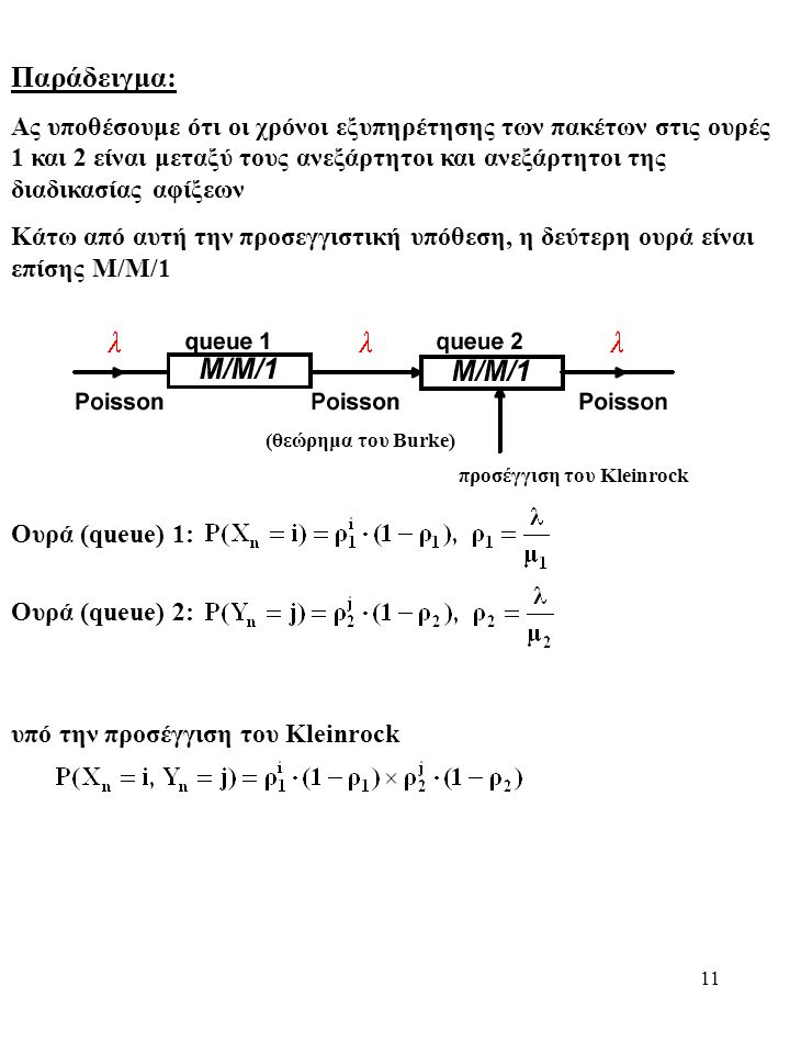 11 Παράδειγμα: Ας υποθέσουμε ότι οι χρόνοι εξυπηρέτησης των πακέτων στις ουρές 1 και 2 είναι μεταξύ τους ανεξάρτητοι και ανεξάρτητοι της διαδικασίας αφίξεων Κάτω από αυτή την προσεγγιστική υπόθεση, η δεύτερη ουρά είναι επίσης Μ/Μ/1 (θεώρημα του Burke) προσέγγιση του Kleinrock Ουρά (queue) 1: Ουρά (queue) 2: υπό την προσέγγιση του Kleinrock