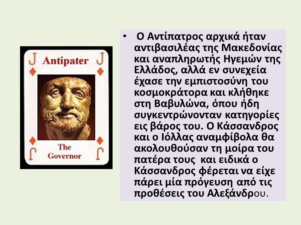 Ο Αντίπατρος αρχικά ήταν αντιβασιλέας της Μακεδονίας και αναπληρωτής Ηγεμών της Ελλάδος, αλλά εν συνεχεία έχασε την εμπιστοσύνη του κοσμοκράτορα και κλήθηκε στη Βαβυλώνα, όπου ήδη συγκεντρώνονταν κατηγορίες εις βάρος του.