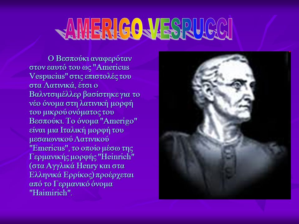 Ο Βεσπούκι αναφερόταν στον εαυτό του ως Americus Vespucius στις επιστολές του στα Λατινικά, έτσι ο Βαλντσιμέλλερ βασίστηκε για το νέο όνομα στη λατινική μορφή του μικρού ονόματος του Βεσπούκι.