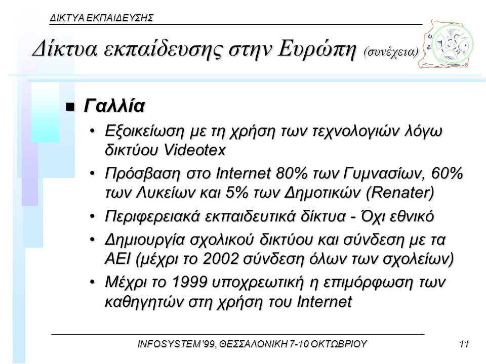 INFOSYSTEM 99, ΘΕΣΣΑΛΟΝΙΚΗ 7-10 ΟΚΤΩΒΡΙΟΥ11 ΔΙΚΤΥΑ ΕΚΠΑΙΔΕΥΣΗΣ Δίκτυα εκπαίδευσης στην Ευρώπη (συνέχεια) n Γαλλία Εξοικείωση με τη χρήση των τεχνολογιών λόγω δικτύου VideotexΕξοικείωση με τη χρήση των τεχνολογιών λόγω δικτύου Videotex Πρόσβαση στο Internet 80% των Γυμνασίων, 60% των Λυκείων και 5% των Δημοτικών (Renater)Πρόσβαση στο Internet 80% των Γυμνασίων, 60% των Λυκείων και 5% των Δημοτικών (Renater) Περιφερειακά εκπαιδευτικά δίκτυα - Όχι εθνικόΠεριφερειακά εκπαιδευτικά δίκτυα - Όχι εθνικό Δημιουργία σχολικού δικτύου και σύνδεση με τα ΑΕΙ (μέχρι το 2002 σύνδεση όλων των σχολείων)Δημιουργία σχολικού δικτύου και σύνδεση με τα ΑΕΙ (μέχρι το 2002 σύνδεση όλων των σχολείων) Μέχρι το 1999 υποχρεωτική η επιμόρφωση των καθηγητών στη χρήση του InternetΜέχρι το 1999 υποχρεωτική η επιμόρφωση των καθηγητών στη χρήση του Internet