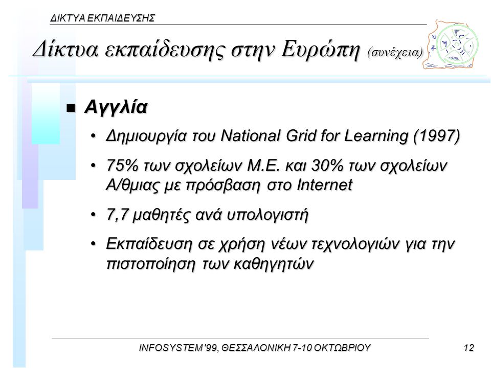 INFOSYSTEM 99, ΘΕΣΣΑΛΟΝΙΚΗ 7-10 ΟΚΤΩΒΡΙΟΥ12 ΔΙΚΤΥΑ ΕΚΠΑΙΔΕΥΣΗΣ Δίκτυα εκπαίδευσης στην Ευρώπη (συνέχεια) n Αγγλία Δημιουργία του National Grid for Learning (1997)Δημιουργία του National Grid for Learning (1997) 75% των σχολείων M.E.