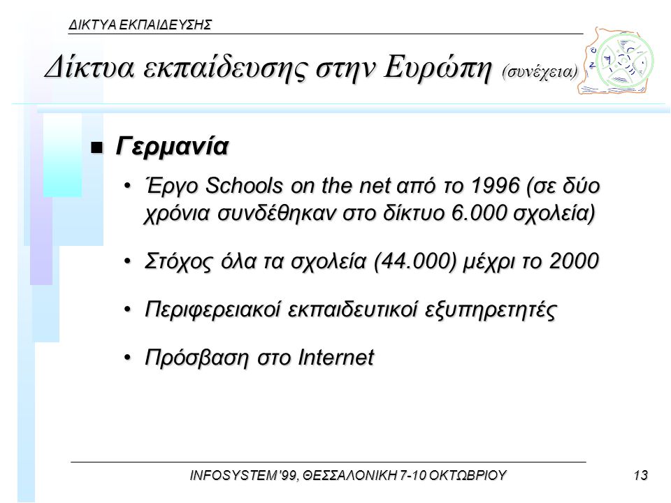 INFOSYSTEM 99, ΘΕΣΣΑΛΟΝΙΚΗ 7-10 ΟΚΤΩΒΡΙΟΥ13 ΔΙΚΤΥΑ ΕΚΠΑΙΔΕΥΣΗΣ Δίκτυα εκπαίδευσης στην Ευρώπη (συνέχεια) n Γερμανία Έργο Schools on the net από το 1996 (σε δύο χρόνια συνδέθηκαν στο δίκτυο σχολεία)Έργο Schools on the net από το 1996 (σε δύο χρόνια συνδέθηκαν στο δίκτυο σχολεία) Στόχος όλα τα σχολεία (44.000) μέχρι το 2000Στόχος όλα τα σχολεία (44.000) μέχρι το 2000 Περιφερειακοί εκπαιδευτικοί εξυπηρετητέςΠεριφερειακοί εκπαιδευτικοί εξυπηρετητές Πρόσβαση στο InternetΠρόσβαση στο Internet