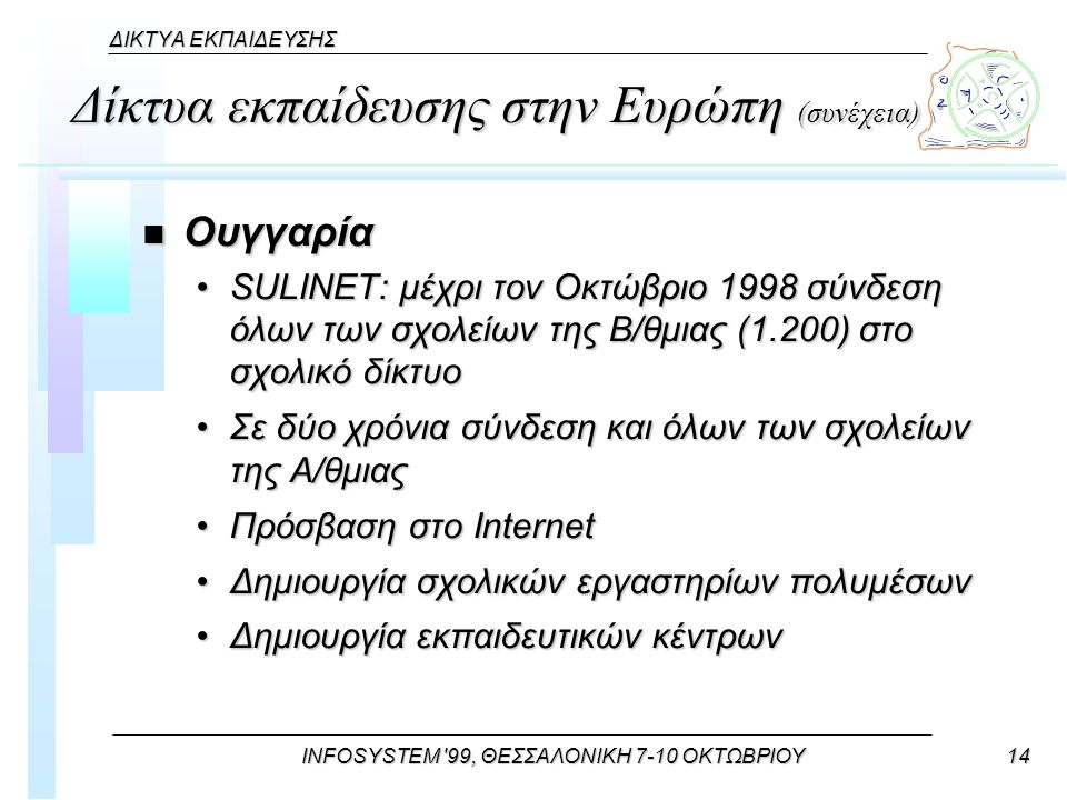 INFOSYSTEM 99, ΘΕΣΣΑΛΟΝΙΚΗ 7-10 ΟΚΤΩΒΡΙΟΥ14 ΔΙΚΤΥΑ ΕΚΠΑΙΔΕΥΣΗΣ Δίκτυα εκπαίδευσης στην Ευρώπη (συνέχεια) n Ουγγαρία SULINET: μέχρι τον Οκτώβριο 1998 σύνδεση όλων των σχολείων της Β/θμιας (1.200) στο σχολικό δίκτυοSULINET: μέχρι τον Οκτώβριο 1998 σύνδεση όλων των σχολείων της Β/θμιας (1.200) στο σχολικό δίκτυο Σε δύο χρόνια σύνδεση και όλων των σχολείων της Α/θμιαςΣε δύο χρόνια σύνδεση και όλων των σχολείων της Α/θμιας Πρόσβαση στο InternetΠρόσβαση στο Internet Δημιουργία σχολικών εργαστηρίων πολυμέσωνΔημιουργία σχολικών εργαστηρίων πολυμέσων Δημιουργία εκπαιδευτικών κέντρωνΔημιουργία εκπαιδευτικών κέντρων