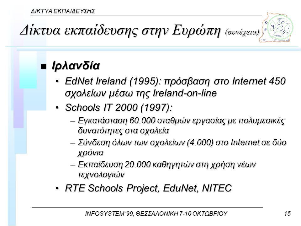 INFOSYSTEM 99, ΘΕΣΣΑΛΟΝΙΚΗ 7-10 ΟΚΤΩΒΡΙΟΥ15 ΔΙΚΤΥΑ ΕΚΠΑΙΔΕΥΣΗΣ Δίκτυα εκπαίδευσης στην Ευρώπη (συνέχεια) n Ιρλανδία EdNet Ireland (1995): πρόσβαση στο Internet 450 σχολείων μέσω της Ireland-on-lineEdNet Ireland (1995): πρόσβαση στο Internet 450 σχολείων μέσω της Ireland-on-line Schools IT 2000 (1997):Schools IT 2000 (1997): –Εγκατάσταση σταθμών εργασίας με πολυμεσικές δυνατότητες στα σχολεία –Σύνδεση όλων των σχολείων (4.000) στο Internet σε δύο χρόνια –Εκπαίδευση καθηγητών στη χρήση νέων τεχνολογιών RTE Schools Project, EduNet, NITECRTE Schools Project, EduNet, NITEC