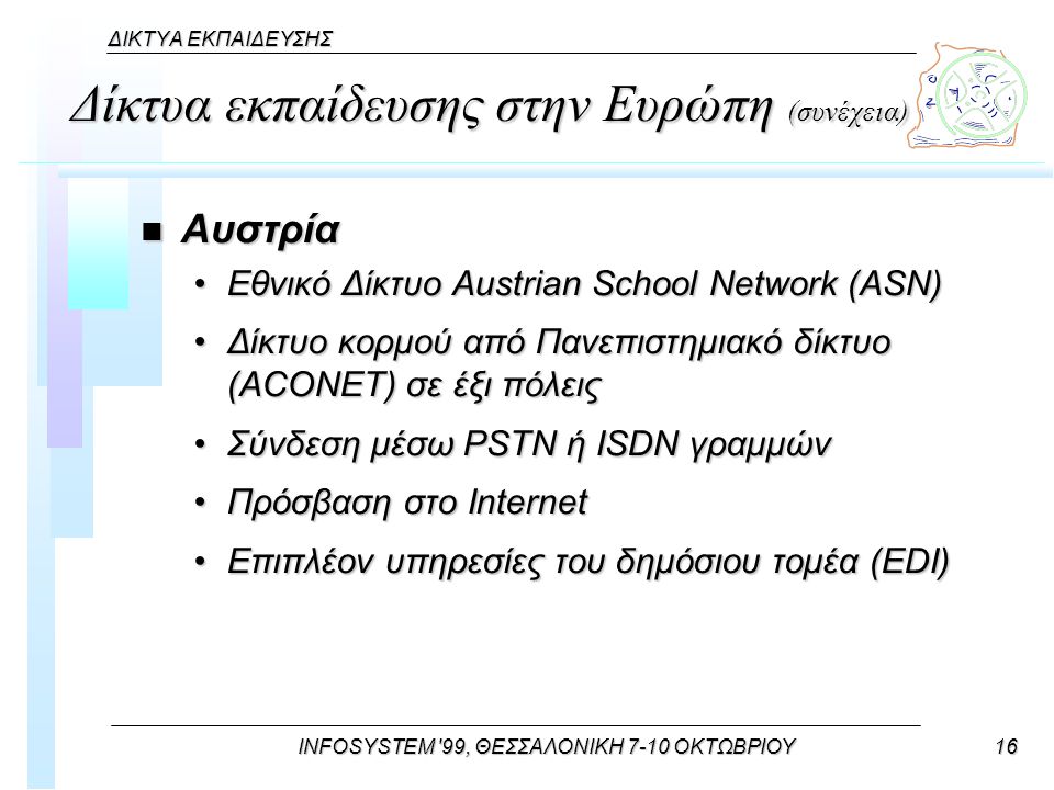 INFOSYSTEM 99, ΘΕΣΣΑΛΟΝΙΚΗ 7-10 ΟΚΤΩΒΡΙΟΥ16 ΔΙΚΤΥΑ ΕΚΠΑΙΔΕΥΣΗΣ Δίκτυα εκπαίδευσης στην Ευρώπη (συνέχεια) n Αυστρία Εθνικό Δίκτυο Austrian School Network (ASN)Εθνικό Δίκτυο Austrian School Network (ASN) Δίκτυο κορμού από Πανεπιστημιακό δίκτυο (ACONET) σε έξι πόλειςΔίκτυο κορμού από Πανεπιστημιακό δίκτυο (ACONET) σε έξι πόλεις Σύνδεση μέσω PSTN ή ISDN γραμμώνΣύνδεση μέσω PSTN ή ISDN γραμμών Πρόσβαση στο InternetΠρόσβαση στο Internet Επιπλέον υπηρεσίες του δημόσιου τομέα (EDI)Επιπλέον υπηρεσίες του δημόσιου τομέα (EDI)