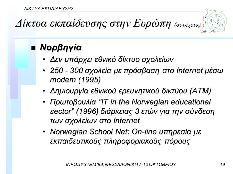 INFOSYSTEM 99, ΘΕΣΣΑΛΟΝΙΚΗ 7-10 ΟΚΤΩΒΡΙΟΥ19 ΔΙΚΤΥΑ ΕΚΠΑΙΔΕΥΣΗΣ Δίκτυα εκπαίδευσης στην Ευρώπη (συνέχεια) n Νορβηγία Δεν υπάρχει εθνικό δίκτυο σχολείωνΔεν υπάρχει εθνικό δίκτυο σχολείων σχολεία με πρόσβαση στο Internet μέσω modem (1995) σχολεία με πρόσβαση στο Internet μέσω modem (1995) Δημιουργία εθνικού ερευνητικού δικτύου (ΑΤΜ)Δημιουργία εθνικού ερευνητικού δικτύου (ΑΤΜ) Πρωτοβουλία IT in the Norwegian educational sector (1996) διάρκειας 3 ετών για την σύνδεση των σχολείων στο InternetΠρωτοβουλία IT in the Norwegian educational sector (1996) διάρκειας 3 ετών για την σύνδεση των σχολείων στο Internet Norwegian School Net: On-line υπηρεσία με εκπαιδευτικούς πληροφοριακούς πόρουςNorwegian School Net: On-line υπηρεσία με εκπαιδευτικούς πληροφοριακούς πόρους