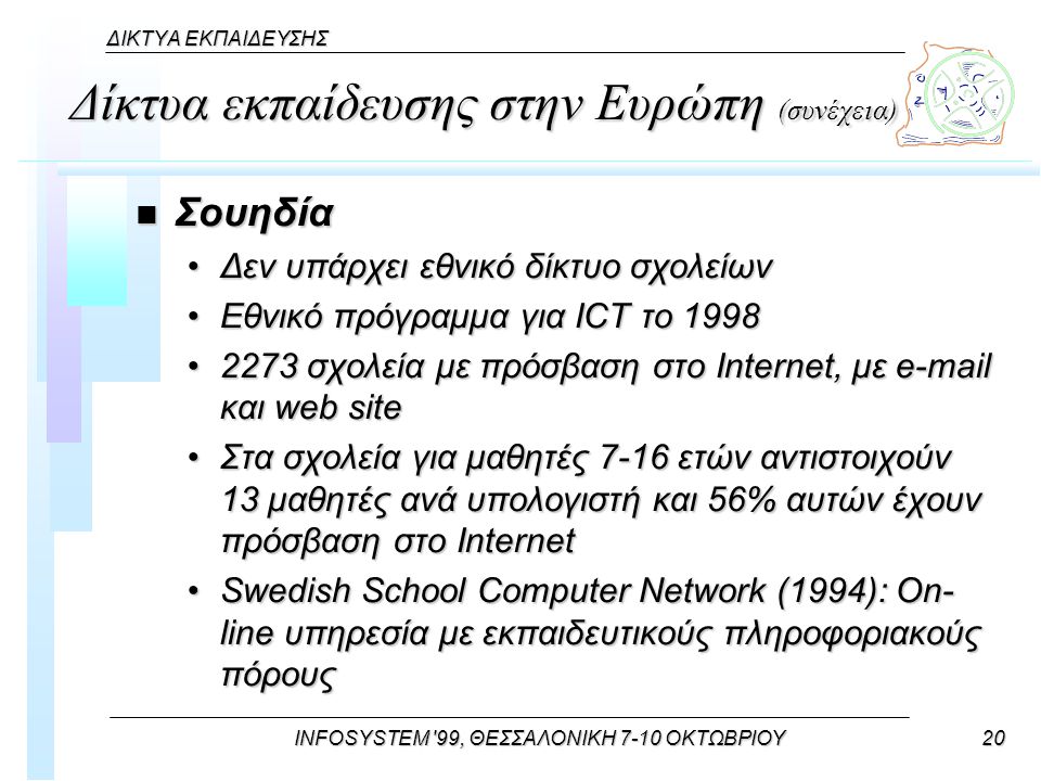 INFOSYSTEM 99, ΘΕΣΣΑΛΟΝΙΚΗ 7-10 ΟΚΤΩΒΡΙΟΥ20 ΔΙΚΤΥΑ ΕΚΠΑΙΔΕΥΣΗΣ Δίκτυα εκπαίδευσης στην Ευρώπη (συνέχεια) n Σουηδία Δεν υπάρχει εθνικό δίκτυο σχολείωνΔεν υπάρχει εθνικό δίκτυο σχολείων Εθνικό πρόγραμμα για ICT το 1998Εθνικό πρόγραμμα για ICT το σχολεία με πρόσβαση στο Internet, με  και web site2273 σχολεία με πρόσβαση στο Internet, με  και web site Στα σχολεία για μαθητές 7-16 ετών αντιστοιχούν 13 μαθητές ανά υπολογιστή και 56% αυτών έχουν πρόσβαση στο InternetΣτα σχολεία για μαθητές 7-16 ετών αντιστοιχούν 13 μαθητές ανά υπολογιστή και 56% αυτών έχουν πρόσβαση στο Internet Swedish School Computer Network (1994): On- line υπηρεσία με εκπαιδευτικούς πληροφοριακούς πόρουςSwedish School Computer Network (1994): On- line υπηρεσία με εκπαιδευτικούς πληροφοριακούς πόρους