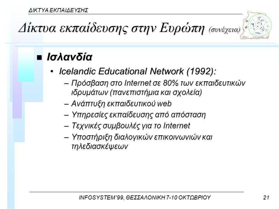 INFOSYSTEM 99, ΘΕΣΣΑΛΟΝΙΚΗ 7-10 ΟΚΤΩΒΡΙΟΥ21 ΔΙΚΤΥΑ ΕΚΠΑΙΔΕΥΣΗΣ Δίκτυα εκπαίδευσης στην Ευρώπη (συνέχεια) n Ισλανδία Icelandic Educational Network (1992):Icelandic Educational Network (1992): –Πρόσβαση στο Internet σε 80% των εκπαιδευτικών ιδρυμάτων (πανεπιστήμια και σχολεία) –Ανάπτυξη εκπαιδευτικού web –Υπηρεσίες εκπαίδευσης από απόσταση –Τεχνικές συμβουλές για το Internet –Υποστήριξη διαλογικών επικοινωνιών και τηλεδιασκέψεων