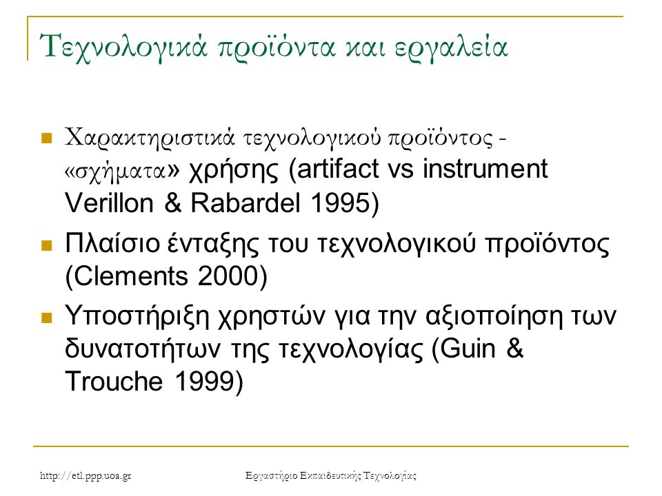 Eργαστήριο Εκπαιδευτικής Τεχνολογίας Τεχνολογικά προϊόντα και εργαλεία Χαρακτηριστικά τεχνολογικού προϊόντος - «σχήματα » χρήσης (artifact vs instrument Verillon & Rabardel 1995) Πλαίσιο ένταξης του τεχνολογικού προϊόντος (Clements 2000) Υποστήριξη χρηστών για την αξιοποίηση των δυνατοτήτων της τεχνολογίας (Guin & Trouche 1999)