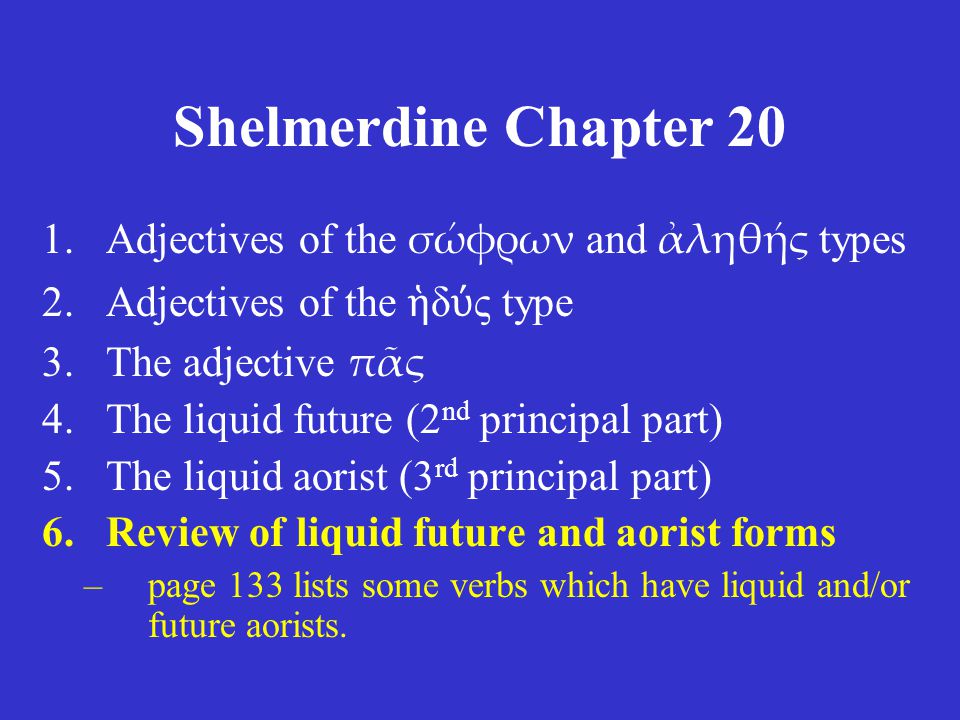 Shelmerdine Chapter 20 1.Adjectives of the σώφρων and ἀληθής types 2.Adjectives of the ἡ δ ύ ς type 3.The adjective πᾶς 4.The liquid future (2 nd principal part) 5.The liquid aorist (3 rd principal part) 6.Review of liquid future and aorist forms –page 133 lists some verbs which have liquid and/or future aorists.