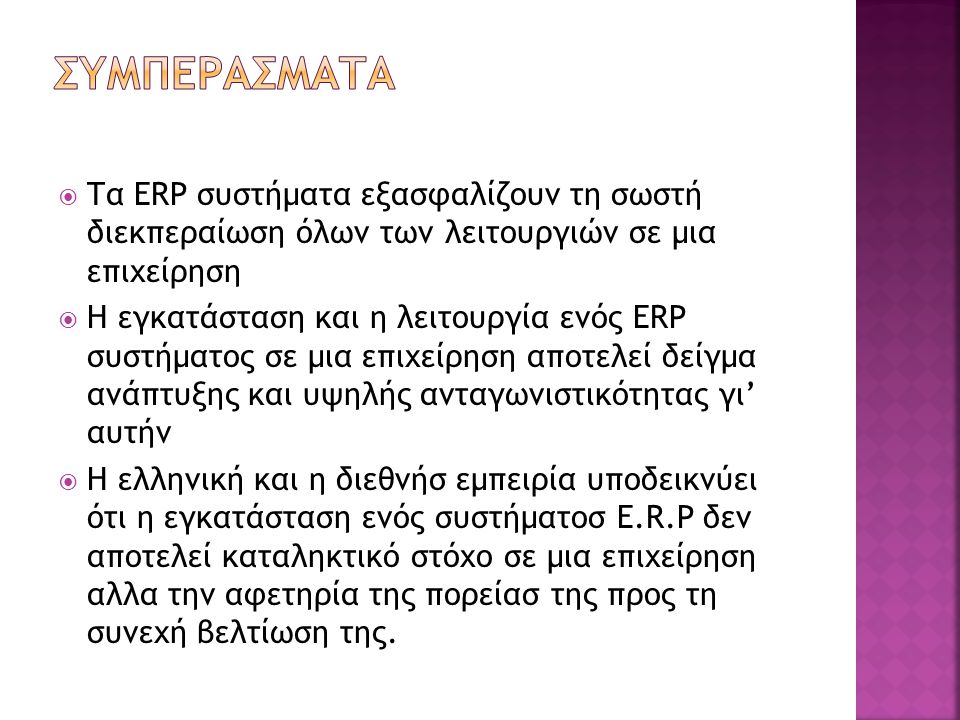  Τα ERP συστήματα εξασφαλίζουν τη σωστή διεκπεραίωση όλων των λειτουργιών σε μια επιχείρηση  Η εγκατάσταση και η λειτουργία ενός ERP συστήματος σε μια επιχείρηση αποτελεί δείγμα ανάπτυξης και υψηλής ανταγωνιστικότητας γι’ αυτήν  Η ελληνική και η διεθνήσ εμπειρία υποδεικνύει ότι η εγκατάσταση ενός συστήματοσ E.R.P δεν αποτελεί καταληκτικό στόχο σε μια επιχείρηση αλλα την αφετηρία της πορείασ της προς τη συνεχή βελτίωση της.
