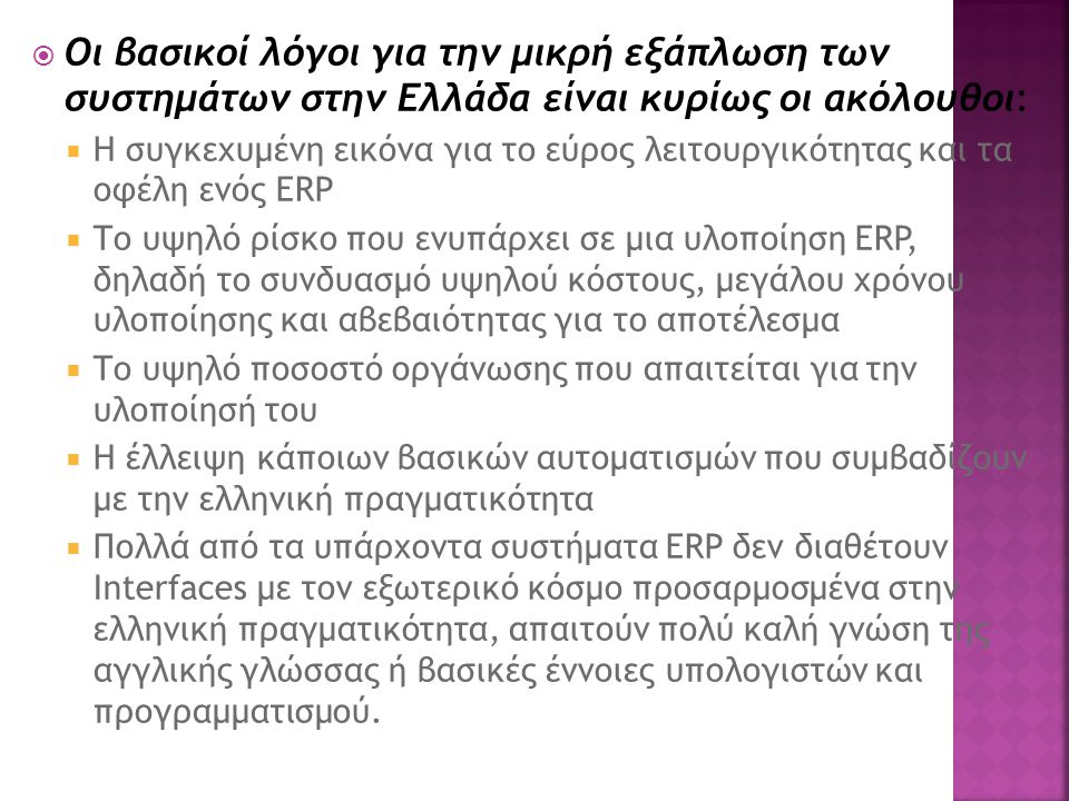  Οι βασικοί λόγοι για την μικρή εξάπλωση των συστημάτων στην Ελλάδα είναι κυρίως οι ακόλουθοι:  Η συγκεχυμένη εικόνα για το εύρος λειτουργικότητας και τα οφέλη ενός ERP  Το υψηλό ρίσκο που ενυπάρχει σε μια υλοποίηση ERP, δηλαδή το συνδυασμό υψηλού κόστους, μεγάλου χρόνου υλοποίησης και αβεβαιότητας για το αποτέλεσμα  Το υψηλό ποσοστό οργάνωσης που απαιτείται για την υλοποίησή του  Η έλλειψη κάποιων βασικών αυτοματισμών που συμβαδίζουν με την ελληνική πραγματικότητα  Πολλά από τα υπάρχοντα συστήματα ERP δεν διαθέτουν Interfaces με τον εξωτερικό κόσμο προσαρμοσμένα στην ελληνική πραγματικότητα, απαιτούν πολύ καλή γνώση της αγγλικής γλώσσας ή βασικές έννοιες υπολογιστών και προγραμματισμού.