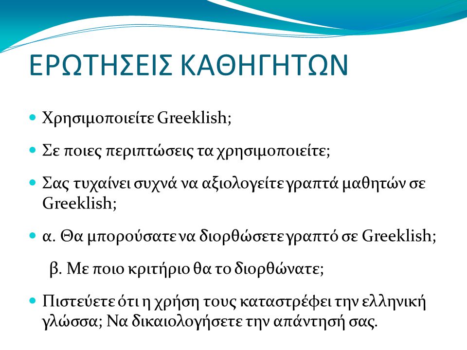 ΕΡΩΤΗΣΕΙΣ ΚΑΘΗΓΗΤΩΝ Χρησιμοποιείτε Greeklish; Σε ποιες περιπτώσεις τα χρησιμοποιείτε; Σας τυχαίνει συχνά να αξιολογείτε γραπτά μαθητών σε Greeklish; α.