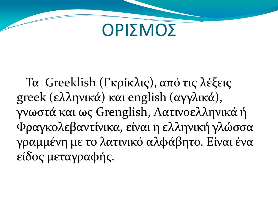 ΟΡΙΣΜΟΣ Τα Greeklish (Γκρίκλις), από τις λέξεις greek (ελληνικά) και english (αγγλικά), γνωστά και ως Grenglish, Λατινοελληνικά ή Φραγκολεβαντίνικα, είναι η ελληνική γλώσσα γραμμένη με το λατινικό αλφάβητο.