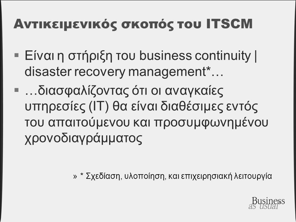Αντικειμενικός σκοπός του ITSCM  Είναι η στήριξη του business continuity | disaster recovery management*…  …διασφαλίζοντας ότι οι αναγκαίες υπηρεσίες (IT) θα είναι διαθέσιμες εντός του απαιτούμενου και προσυμφωνημένου χρονοδιαγράμματος »* Σχεδίαση, υλοποίηση, και επιχειρησιακή λειτουργία