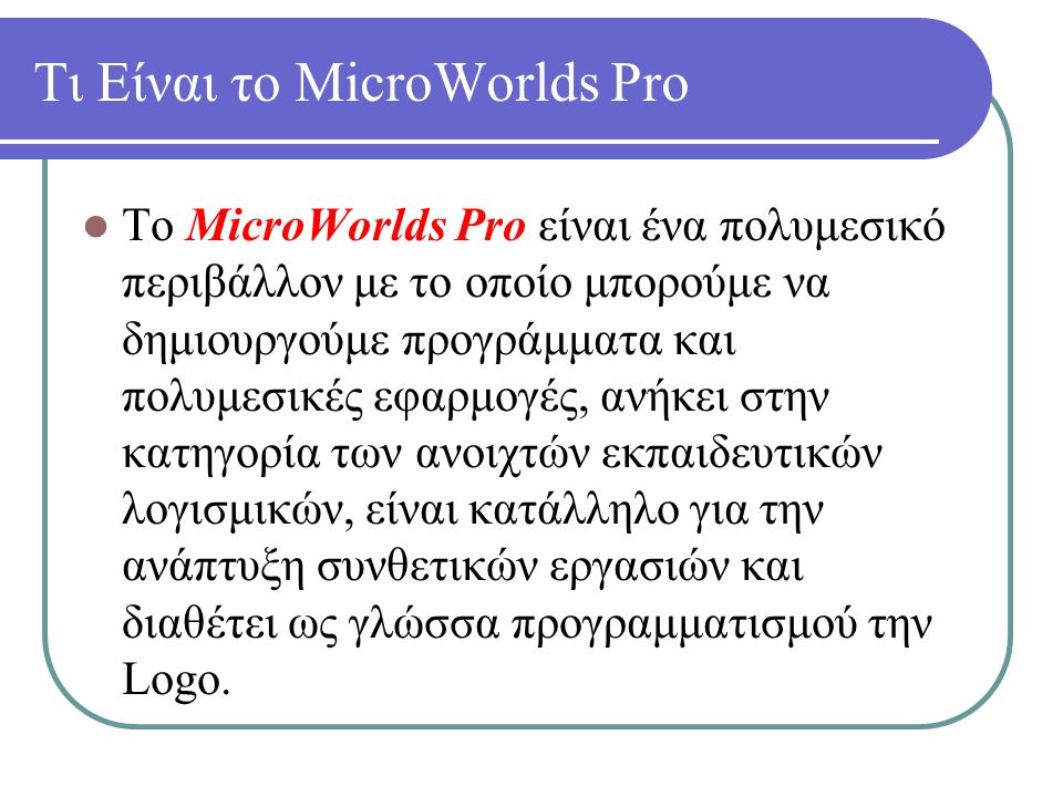 Τι Είναι το MicroWorlds Pro Το MicroWorlds Pro είναι ένα πολυμεσικό περιβάλλον με το οποίο μπορούμε να δημιουργούμε προγράμματα και πολυμεσικές εφαρμογές, ανήκει στην κατηγορία των ανοιχτών εκπαιδευτικών λογισμικών, είναι κατάλληλο για την ανάπτυξη συνθετικών εργασιών και διαθέτει ως γλώσσα προγραμματισμού την Logo.