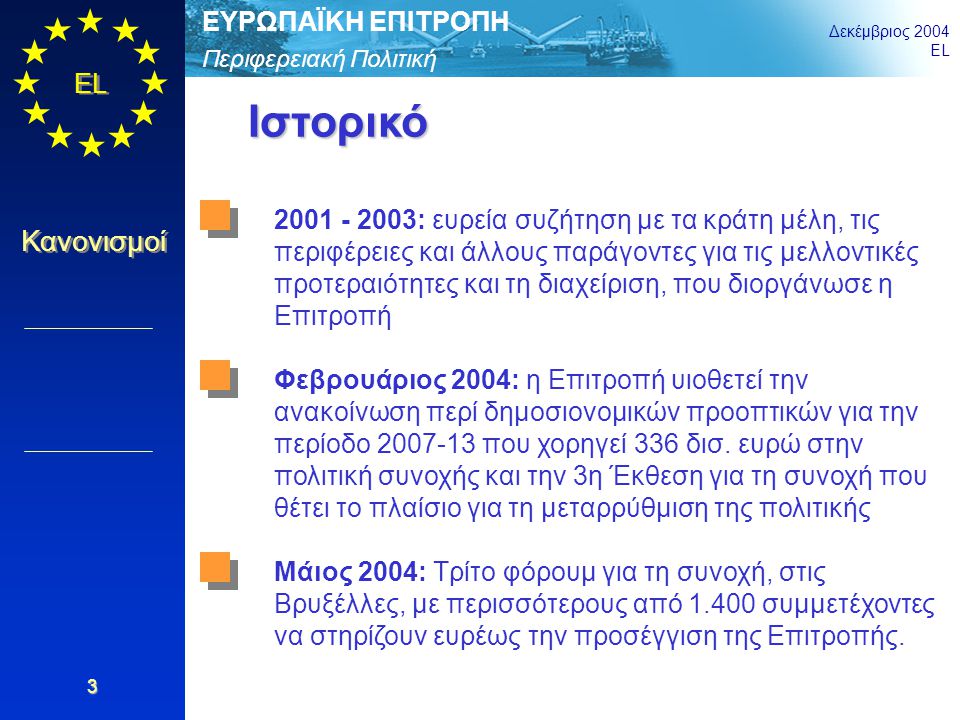 Περιφερειακή Πολιτική ΕΥΡΩΠΑΪΚΗ ΕΠΙΤΡΟΠΗ Δεκέμβριος 2004 EL Κανονισμοί 3 Ιστορικό : ευρεία συζήτηση με τα κράτη μέλη, τις περιφέρειες και άλλους παράγοντες για τις μελλοντικές προτεραιότητες και τη διαχείριση, που διοργάνωσε η Επιτροπή Φεβρουάριος 2004: η Επιτροπή υιοθετεί την ανακοίνωση περί δημοσιονομικών προοπτικών για την περίοδο που χορηγεί 336 δισ.