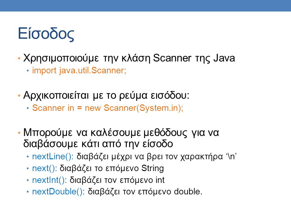 Είσοδος Χρησιμοποιούμε την κλάση Scanner της Java import java.util.Scanner; Αρχικοποιείται με το ρεύμα εισόδου: Scanner in = new Scanner(System.in); Μπορούμε να καλέσουμε μεθόδους για να διαβάσουμε κάτι από την είσοδο nextLine(): διαβάζει μέχρι να βρει τον χαρακτήρα ‘\n’ next(): διαβάζει το επόμενο String nextInt(): διαβάζει τον επόμενο int nextDouble(): διαβάζει τον επόμενο double.