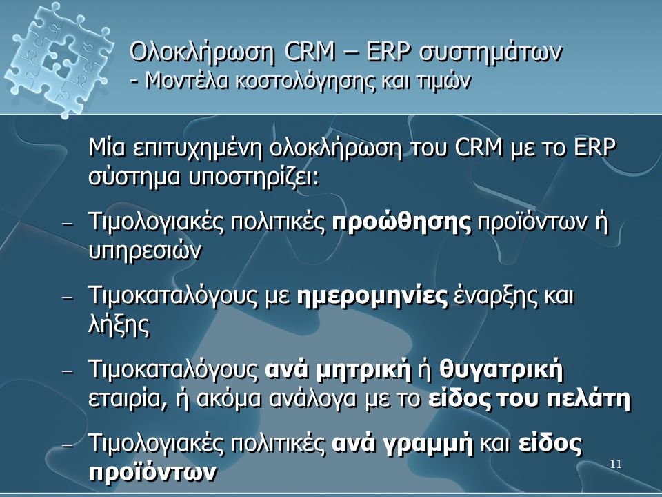 11 Ολοκλήρωση CRM – ERP συστημάτων - Μοντέλα κοστολόγησης και τιμών Μία επιτυχημένη ολοκλήρωση του CRM με το ERP σύστημα υποστηρίζει: – Τιμολογιακές πολιτικές προώθησης προϊόντων ή υπηρεσιών – Τιμοκαταλόγους με ημερομηνίες έναρξης και λήξης – Τιμοκαταλόγους ανά μητρική ή θυγατρική εταιρία, ή ακόμα ανάλογα με το είδος του πελάτη – Τιμολογιακές πολιτικές ανά γραμμή και είδος προϊόντων Μία επιτυχημένη ολοκλήρωση του CRM με το ERP σύστημα υποστηρίζει: – Τιμολογιακές πολιτικές προώθησης προϊόντων ή υπηρεσιών – Τιμοκαταλόγους με ημερομηνίες έναρξης και λήξης – Τιμοκαταλόγους ανά μητρική ή θυγατρική εταιρία, ή ακόμα ανάλογα με το είδος του πελάτη – Τιμολογιακές πολιτικές ανά γραμμή και είδος προϊόντων