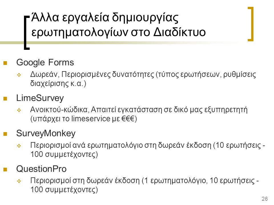 26 Άλλα εργαλεία δημιουργίας ερωτηματολογίων στο Διαδίκτυο Google Forms  Δωρεάν, Περιορισμένες δυνατότητες (τύπος ερωτήσεων, ρυθμίσεις διαχείρισης κ.α.) LimeSurvey  Ανοικτού-κώδικα, Απαιτεί εγκατάσταση σε δικό μας εξυπηρετητή (υπάρχει το limeservice με €€€) SurveyMonkey  Περιορισμοί ανά ερωτηματολόγιο στη δωρεάν έκδοση (10 ερωτήσεις συμμετέχοντες) QuestionPro  Περιορισμοί στη δωρεάν έκδοση (1 ερωτηματολόγιο, 10 ερωτήσεις συμμετέχοντες)