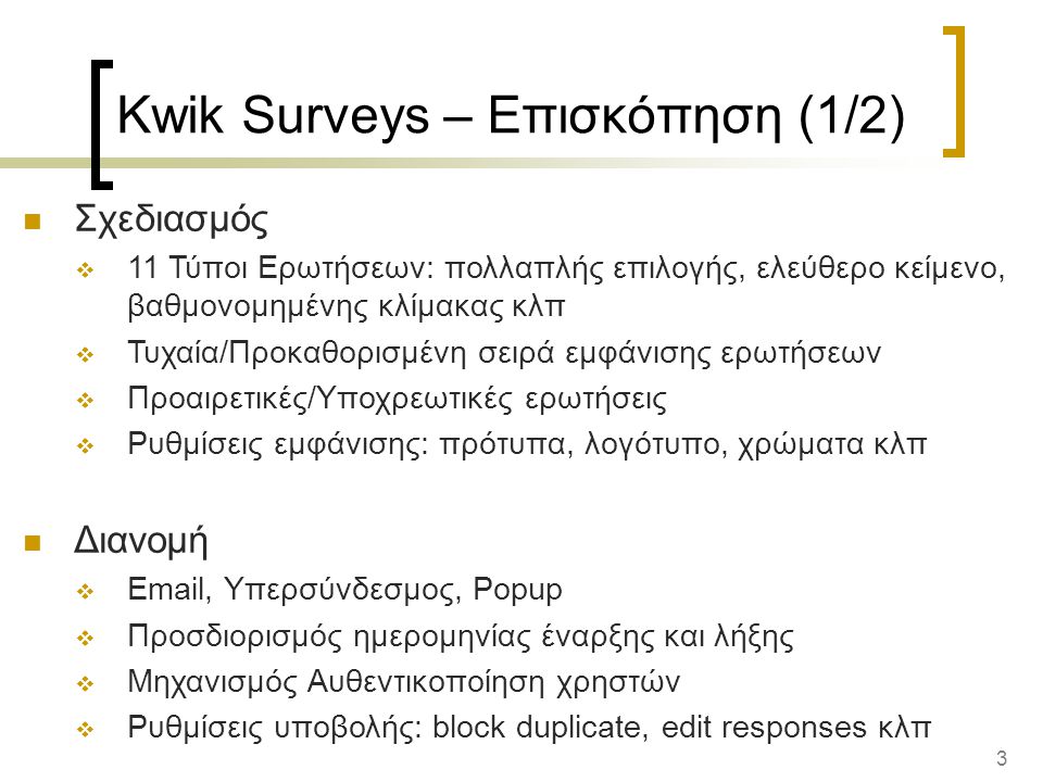 3 Kwik Surveys – Επισκόπηση (1/2) Σχεδιασμός  11 Τύποι Ερωτήσεων: πολλαπλής επιλογής, ελεύθερο κείμενο, βαθμονομημένης κλίμακας κλπ  Τυχαία/Προκαθορισμένη σειρά εμφάνισης ερωτήσεων  Προαιρετικές/Υποχρεωτικές ερωτήσεις  Ρυθμίσεις εμφάνισης: πρότυπα, λογότυπο, χρώματα κλπ Διανομή   , Υπερσύνδεσμος, Popup  Προσδιορισμός ημερομηνίας έναρξης και λήξης  Μηχανισμός Αυθεντικοποίηση χρηστών  Ρυθμίσεις υποβολής: block duplicate, edit responses κλπ