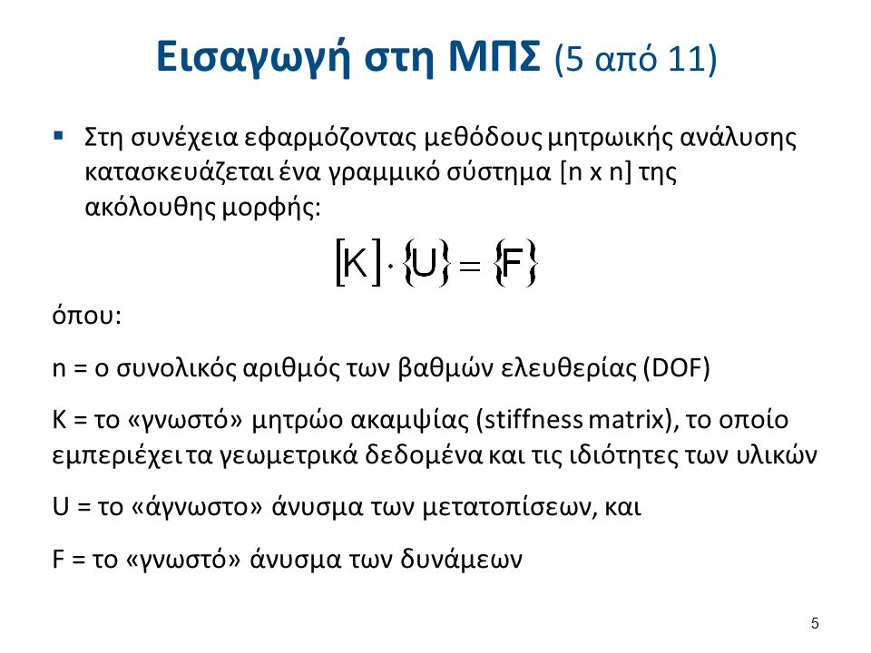 Εισαγωγή στη ΜΠΣ (5 από 11)  Στη συνέχεια εφαρμόζοντας μεθόδους μητρωικής ανάλυσης κατασκευάζεται ένα γραμμικό σύστημα [n x n] της ακόλουθης μορφής: όπου: n = o συνολικός αριθμός των βαθμών ελευθερίας (DOF) Κ = το «γνωστό» μητρώο ακαμψίας (stiffness matrix), το οποίο εμπεριέχει τα γεωμετρικά δεδομένα και τις ιδιότητες των υλικών U = το «άγνωστο» άνυσμα των μετατοπίσεων, και F = το «γνωστό» άνυσμα των δυνάμεων 5