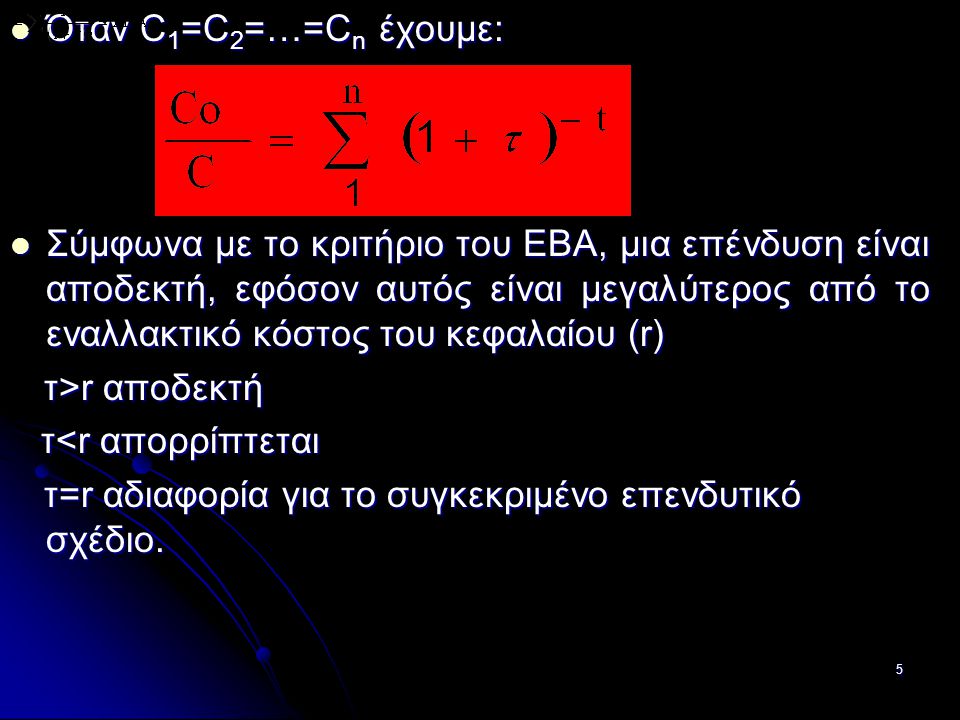 5 Όταν C 1 =C 2 =…=C n έχουμε: Όταν C 1 =C 2 =…=C n έχουμε: Σύμφωνα με το κριτήριο του ΕΒΑ, μια επένδυση είναι αποδεκτή, εφόσον αυτός είναι μεγαλύτερος από το εναλλακτικό κόστος του κεφαλαίου (r) Σύμφωνα με το κριτήριο του ΕΒΑ, μια επένδυση είναι αποδεκτή, εφόσον αυτός είναι μεγαλύτερος από το εναλλακτικό κόστος του κεφαλαίου (r) τ>r αποδεκτή τ>r αποδεκτή τ<r απορρίπτεται τ<r απορρίπτεται τ=r αδιαφορία για το συγκεκριμένο επενδυτικό σχέδιο.