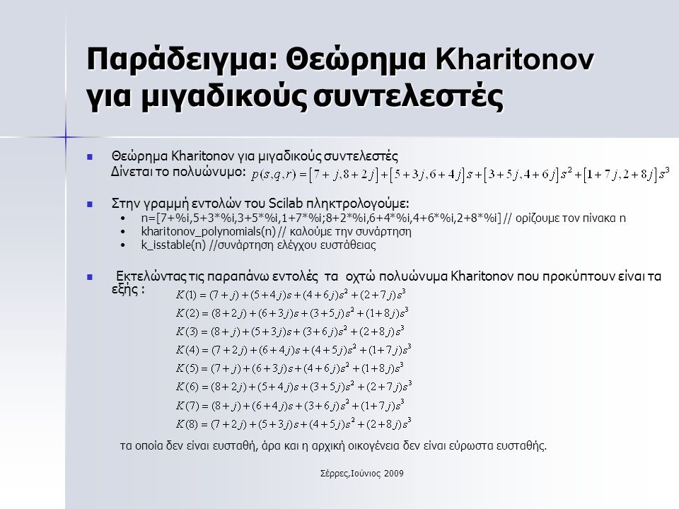 Σέρρες,Ιούνιος 2009 Παράδειγμα: Θεώρημα Kharitonov για μιγαδικούς συντελεστές Θεώρημα Kharitonov για μιγαδικούς συντελεστές Δίνεται το πολυώνυμο: Στην γραμμή εντολών του Scilab πληκτρολογούμε: n=[7+%i,5+3*%i,3+5*%i,1+7*%i;8+2*%i,6+4*%i,4+6*%i,2+8*%i] // ορίζουμε τον πίνακα n kharitonov_polynomials(n) // καλούμε την συνάρτηση k_isstable(n) //συνάρτηση ελέγχου ευστάθειας Εκτελώντας τις παραπάνω εντολές τα οχτώ πολυώνυμα Kharitonov που προκύπτουν είναι τα εξής : τα οποία δεν είναι ευσταθή, άρα και η αρχική οικογένεια δεν είναι εύρωστα ευσταθής.