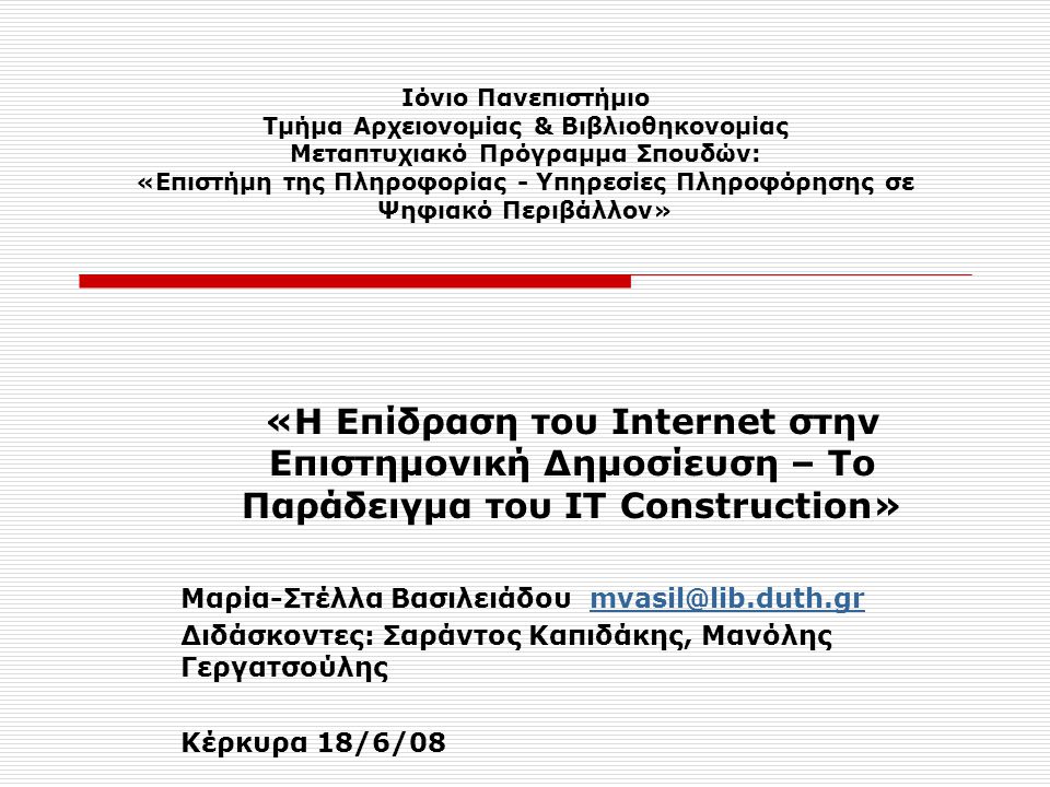 Ιόνιο Πανεπιστήμιο Τμήμα Αρχειονομίας & Βιβλιοθηκονομίας Μεταπτυχιακό Πρόγραμμα Σπουδών: «Επιστήμη της Πληροφορίας - Υπηρεσίες Πληροφόρησης σε Ψηφιακό Περιβάλλον» «Η Επίδραση του Internet στην Επιστημονική Δημοσίευση – Το Παράδειγμα του ΙΤ Construction» Μαρία-Στέλλα Βασιλειάδου Διδάσκοντες: Σαράντος Καπιδάκης, Μανόλης Γεργατσούλης Κέρκυρα 18/6/08