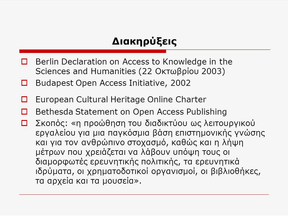 Διακηρύξεις  Berlin Declaration on Access to Knowledge in the Sciences and Humanities (22 Οκτωβρίου 2003)  Budapest Open Access Initiative, 2002  European Cultural Heritage Online Charter  Bethesda Statement on Open Access Publishing  Σκοπός: «η προώθηση του διαδικτύου ως λειτουργικού εργαλείου για μια παγκόσμια βάση επιστημονικής γνώσης και για τον ανθρώπινο στοχασμό, καθώς και η λήψη μέτρων που χρειάζεται να λάβουν υπόψη τους οι διαμορφωτές ερευνητικής πολιτικής, τα ερευνητικά ιδρύματα, οι χρηματοδοτικοί οργανισμοί, οι βιβλιοθήκες, τα αρχεία και τα μουσεία».