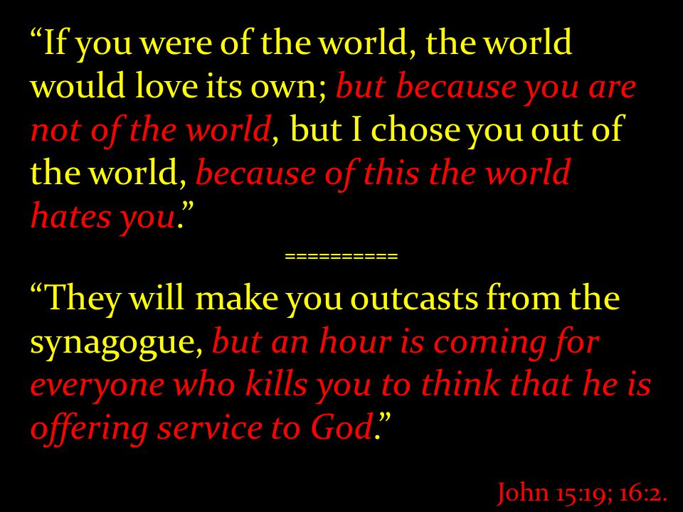 If you were of the world, the world would love its own; but because you are not of the world, but I chose you out of the world, because of this the world hates you. ========== They will make you outcasts from the synagogue, but an hour is coming for everyone who kills you to think that he is offering service to God. John 15:19; 16:2.