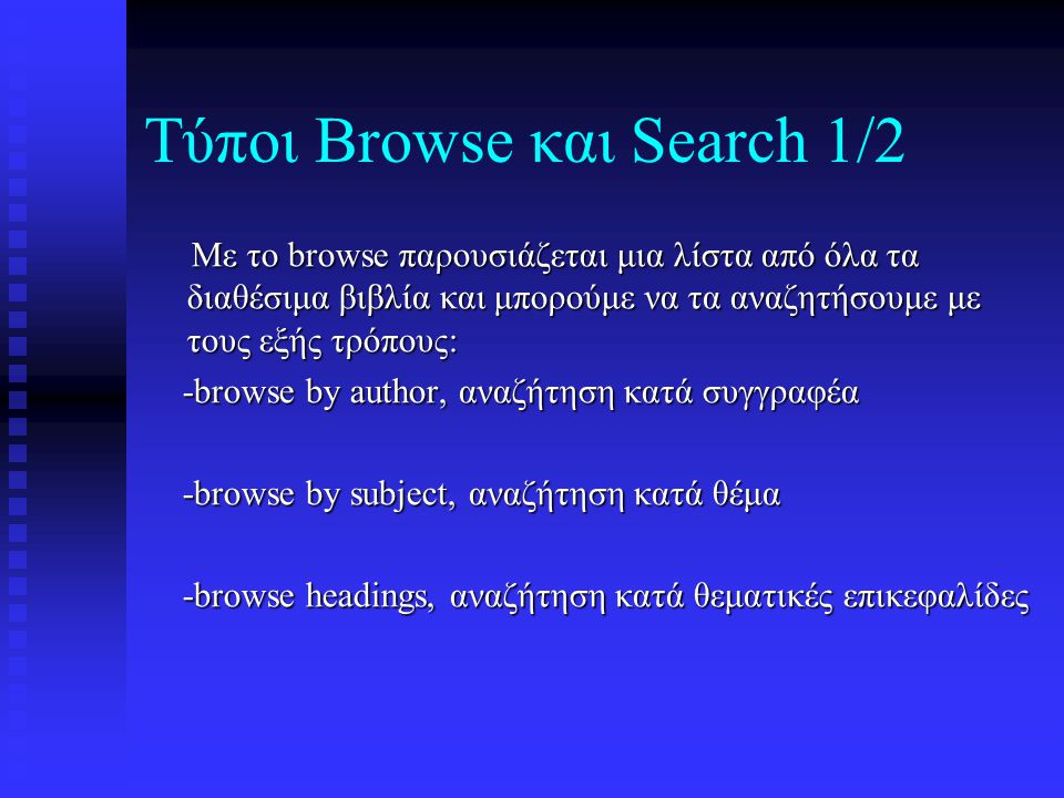 Τύποι Browse και Search 1/2 Με το browse παρουσιάζεται μια λίστα από όλα τα διαθέσιμα βιβλία και μπορούμε να τα αναζητήσουμε με τους εξής τρόπους: Με το browse παρουσιάζεται μια λίστα από όλα τα διαθέσιμα βιβλία και μπορούμε να τα αναζητήσουμε με τους εξής τρόπους: -browse by author, αναζήτηση κατά συγγραφέα -browse by author, αναζήτηση κατά συγγραφέα -browse by subject, αναζήτηση κατά θέμα -browse by subject, αναζήτηση κατά θέμα -browse headings, αναζήτηση κατά θεματικές επικεφαλίδες -browse headings, αναζήτηση κατά θεματικές επικεφαλίδες