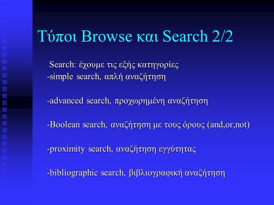 Τύποι Browse και Search 2/2 Search: έχουμε τις εξής κατηγορίες Search: έχουμε τις εξής κατηγορίες -simple search, απλή αναζήτηση -simple search, απλή αναζήτηση -advanced search, προχωρημένη αναζήτηση -advanced search, προχωρημένη αναζήτηση -Boolean search, αναζήτηση με τους όρους (and,or,not) -Boolean search, αναζήτηση με τους όρους (and,or,not) -proximity search, αναζήτηση εγγύτητας -proximity search, αναζήτηση εγγύτητας -bibliographic search, βιβλιογραφική αναζήτηση -bibliographic search, βιβλιογραφική αναζήτηση