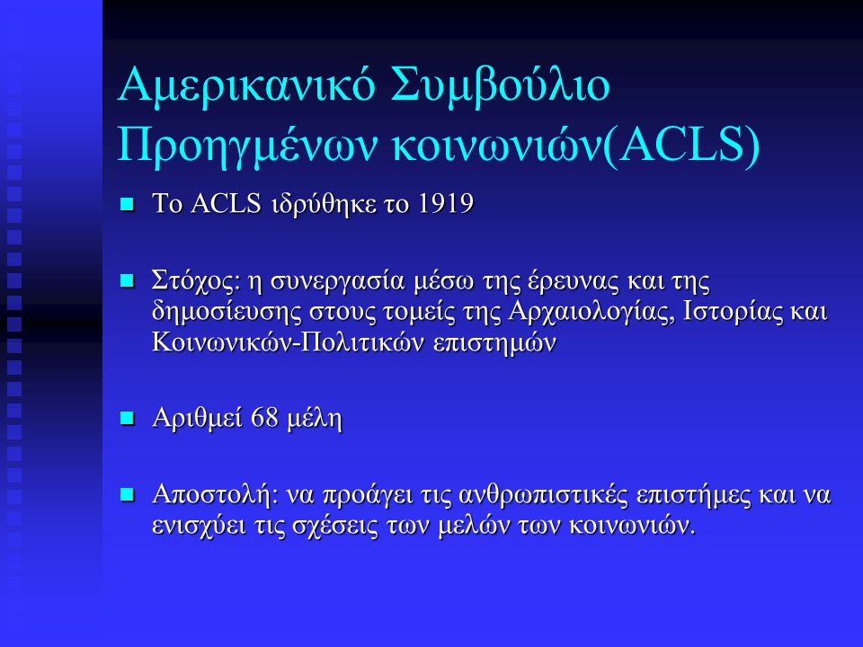 Αμερικανικό Συμβούλιο Προηγμένων κοινωνιών(ACLS) To ACLS ιδρύθηκε το 1919 To ACLS ιδρύθηκε το 1919 Στόχος: η συνεργασία μέσω της έρευνας και της δημοσίευσης στους τομείς της Αρχαιολογίας, Ιστορίας και Κοινωνικών-Πολιτικών επιστημών Στόχος: η συνεργασία μέσω της έρευνας και της δημοσίευσης στους τομείς της Αρχαιολογίας, Ιστορίας και Κοινωνικών-Πολιτικών επιστημών Αριθμεί 68 μέλη Αριθμεί 68 μέλη Αποστολή: να προάγει τις ανθρωπιστικές επιστήμες και να ενισχύει τις σχέσεις των μελών των κοινωνιών.